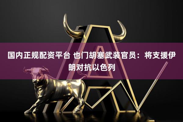 国内正规配资平台 也门胡塞武装官员：将支援伊朗对抗以色列