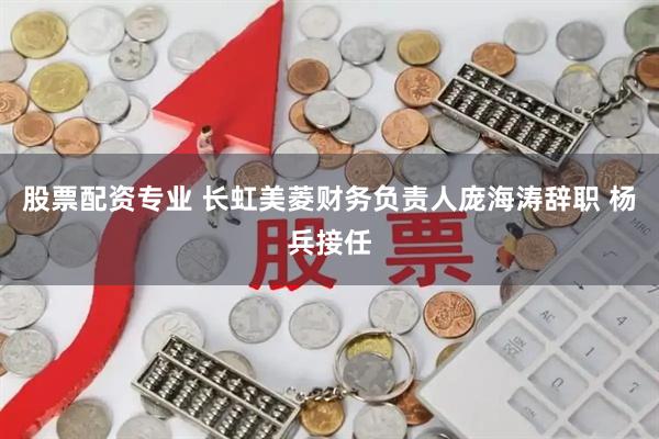 股票配资专业 长虹美菱财务负责人庞海涛辞职 杨兵接任