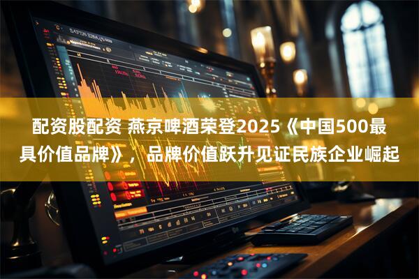 配资股配资 燕京啤酒荣登2025《中国500最具价值品牌》，品牌价值跃升见证民族企业崛起