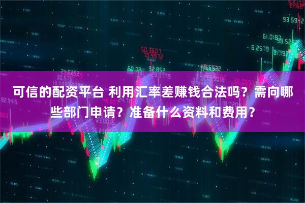 可信的配资平台 利用汇率差赚钱合法吗？需向哪些部门申请？准备什么资料和费用？