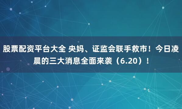 股票配资平台大全 央妈、证监会联手救市！今日凌晨的三大消息全面来袭（6.20）！