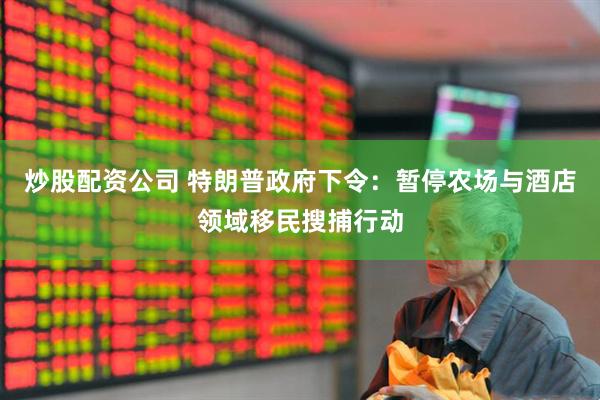 炒股配资公司 特朗普政府下令：暂停农场与酒店领域移民搜捕行动