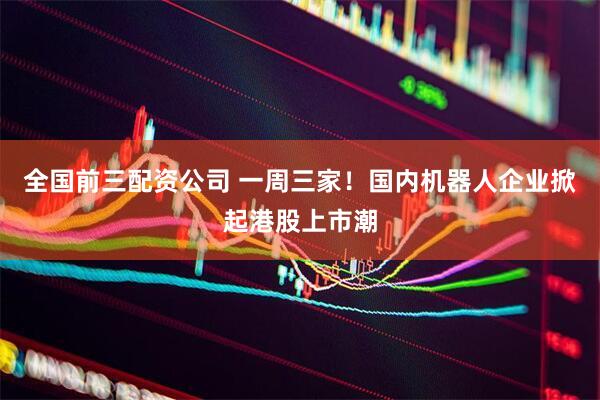 全国前三配资公司 一周三家！国内机器人企业掀起港股上市潮