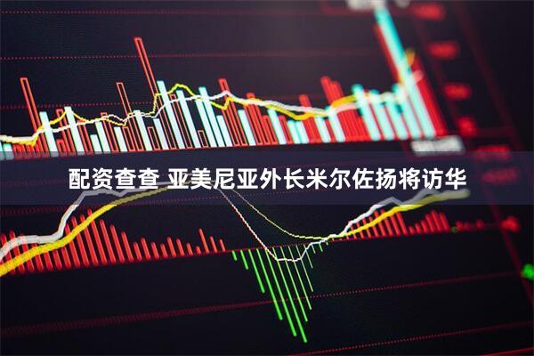 配资查查 亚美尼亚外长米尔佐扬将访华