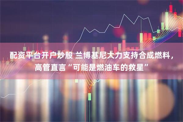 配资平台开户炒股 兰博基尼大力支持合成燃料，高管直言“可能是燃油车的救星”
