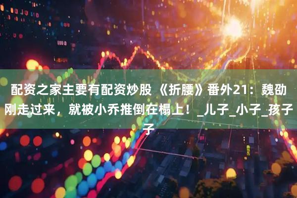 配资之家主要有配资炒股 《折腰》番外21：魏劭刚走过来，就被小乔推倒在榻上！_儿子_小子_孩子