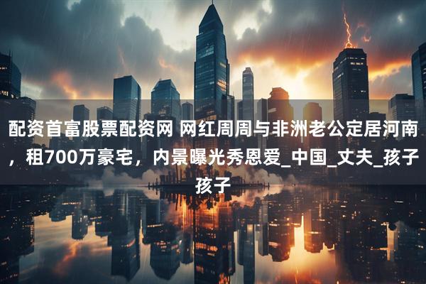 配资首富股票配资网 网红周周与非洲老公定居河南，租700万豪宅，内景曝光秀恩爱_中国_丈夫_孩子