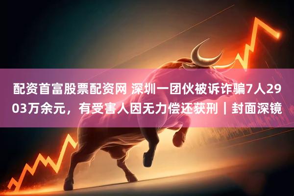 配资首富股票配资网 深圳一团伙被诉诈骗7人2903万余元，有受害人因无力偿还获刑｜封面深镜