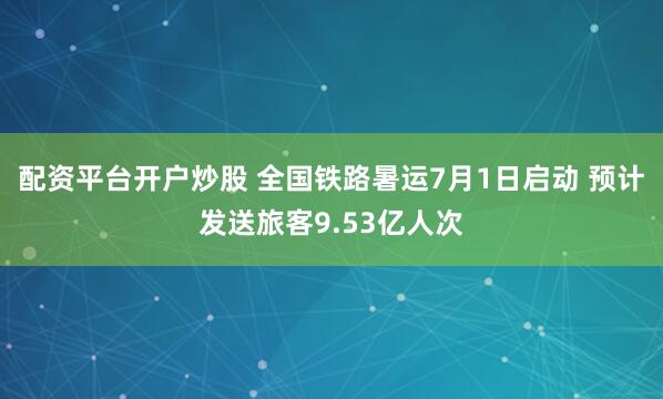 配资平台开户炒股 全国铁路暑运7月1日启动 预计发送旅客9.53亿人次