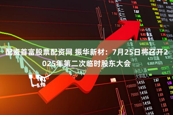 配资首富股票配资网 振华新材：7月25日将召开2025年第二次临时股东大会