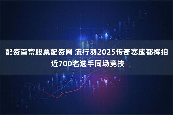 配资首富股票配资网 流行羽2025传奇赛成都挥拍 近700名选手同场竞技