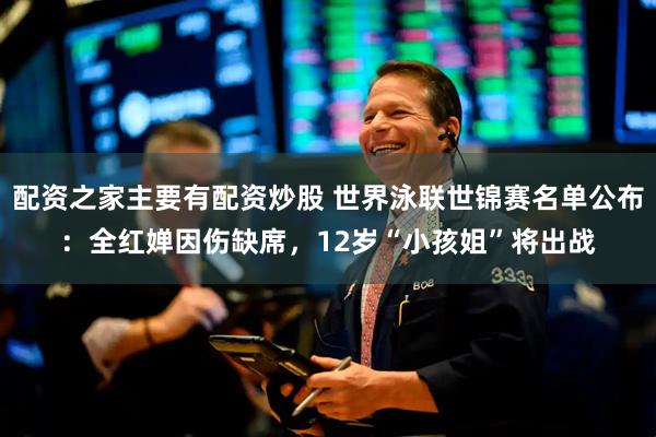 配资之家主要有配资炒股 世界泳联世锦赛名单公布：全红婵因伤缺席，12岁“小孩姐”将出战