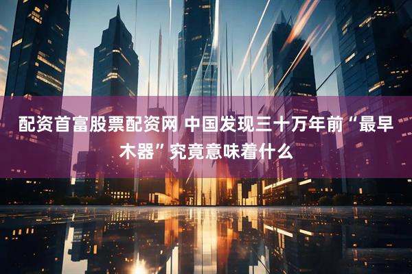 配资首富股票配资网 中国发现三十万年前“最早木器”究竟意味着什么