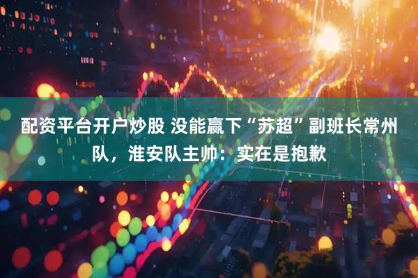 配资平台开户炒股 没能赢下“苏超”副班长常州队，淮安队主帅：实在是抱歉