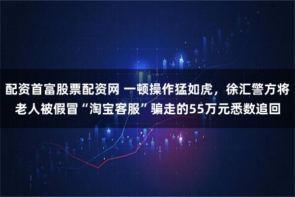 配资首富股票配资网 一顿操作猛如虎，徐汇警方将老人被假冒“淘宝客服”骗走的55万元悉数追回