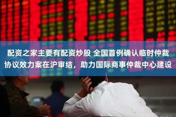 配资之家主要有配资炒股 全国首例确认临时仲裁协议效力案在沪审结，助力国际商事仲裁中心建设