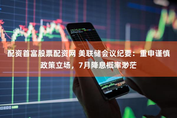 配资首富股票配资网 美联储会议纪要：重申谨慎政策立场，7月降息概率渺茫