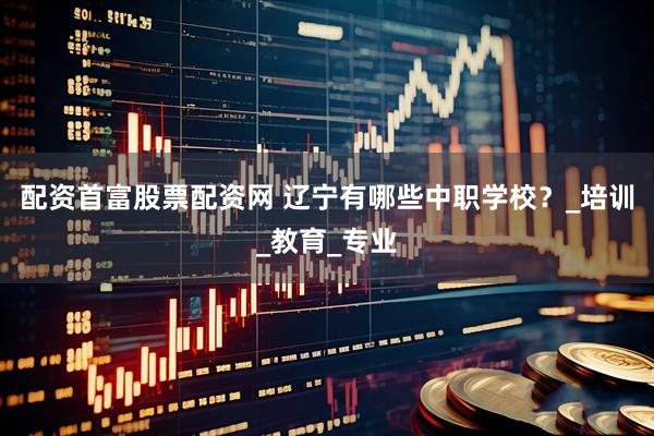 配资首富股票配资网 辽宁有哪些中职学校？_培训_教育_专业