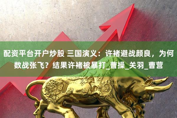 配资平台开户炒股 三国演义：许褚避战颜良，为何数战张飞？结果许褚被暴打_曹操_关羽_曹营