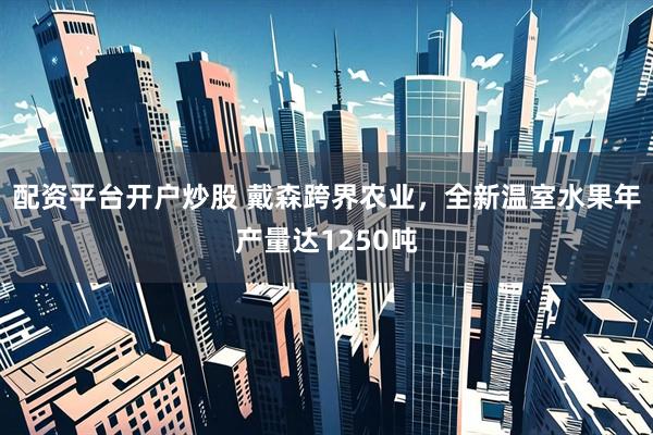 配资平台开户炒股 戴森跨界农业，全新温室水果年产量达1250吨