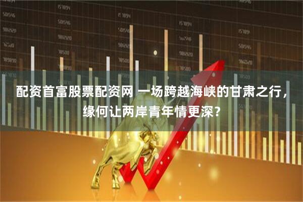 配资首富股票配资网 一场跨越海峡的甘肃之行，缘何让两岸青年情更深？