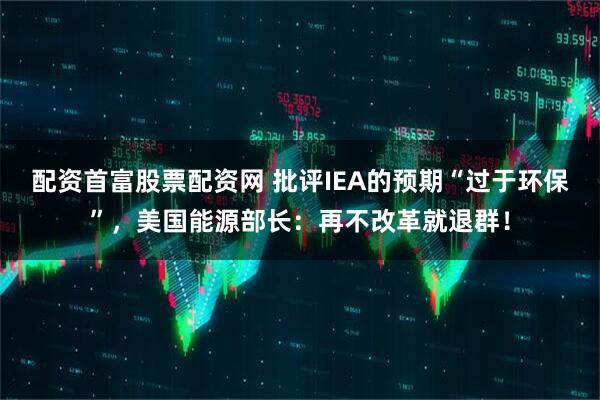 配资首富股票配资网 批评IEA的预期“过于环保”，美国能源部长：再不改革就退群！