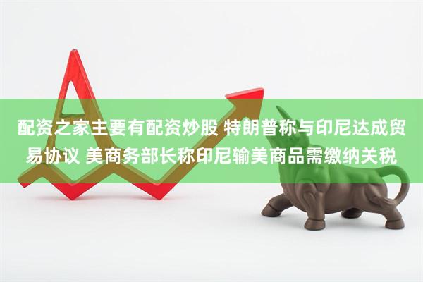 配资之家主要有配资炒股 特朗普称与印尼达成贸易协议 美商务部长称印尼输美商品需缴纳关税