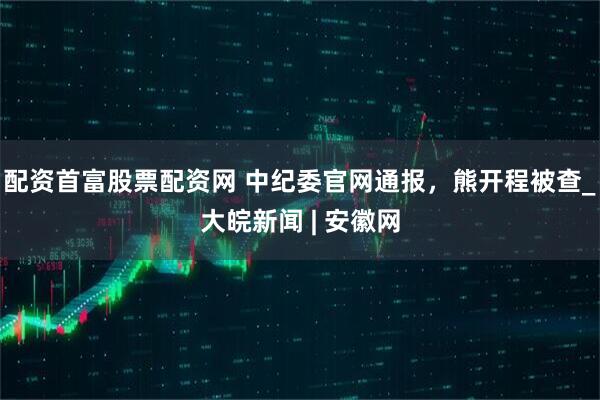 配资首富股票配资网 中纪委官网通报，熊开程被查_大皖新闻 | 安徽网