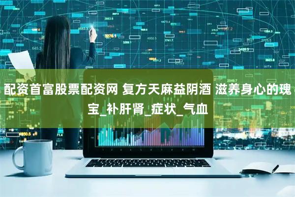 配资首富股票配资网 复方天麻益阴酒 滋养身心的瑰宝_补肝肾_症状_气血