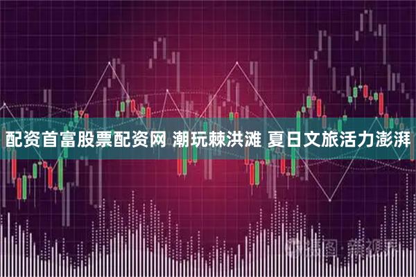 配资首富股票配资网 潮玩棘洪滩 夏日文旅活力澎湃