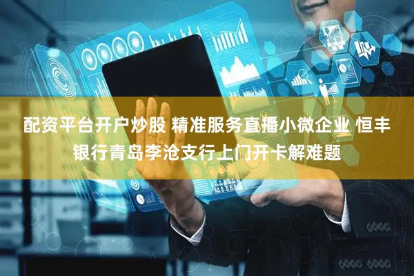配资平台开户炒股 精准服务直播小微企业 恒丰银行青岛李沧支行上门开卡解难题