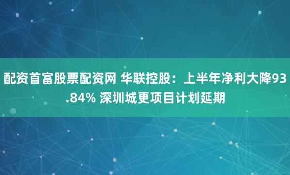 配资首富股票配资网 华联控股：上半年净利大降93.84% 深圳城更项目计划延期