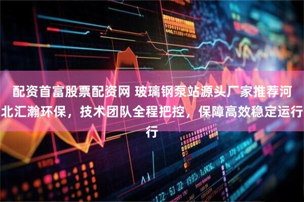 配资首富股票配资网 玻璃钢泵站源头厂家推荐河北汇瀚环保，技术团队全程把控，保障高效稳定运行