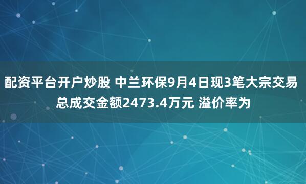 配资平台开户炒股 中兰环保9月4日现3笔大宗交易 总成交金额2473.4万元 溢价率为