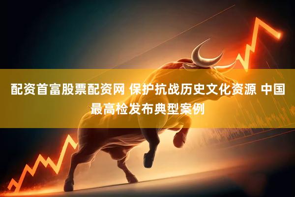 配资首富股票配资网 保护抗战历史文化资源 中国最高检发布典型案例