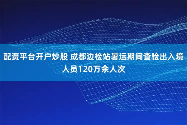 配资平台开户炒股 成都边检站暑运期间查验出入境人员120万余人次