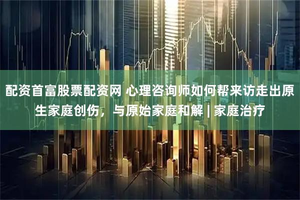 配资首富股票配资网 心理咨询师如何帮来访走出原生家庭创伤，与原始家庭和解 | 家庭治疗