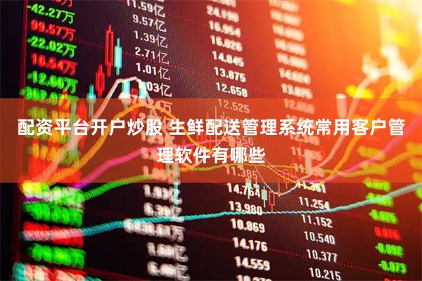配资平台开户炒股 生鲜配送管理系统常用客户管理软件有哪些