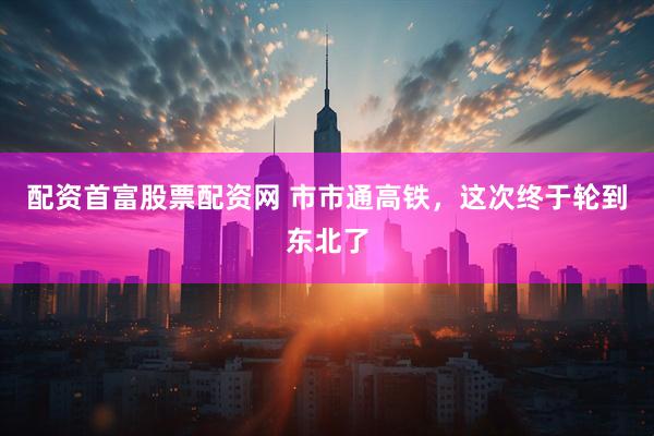配资首富股票配资网 市市通高铁，这次终于轮到东北了